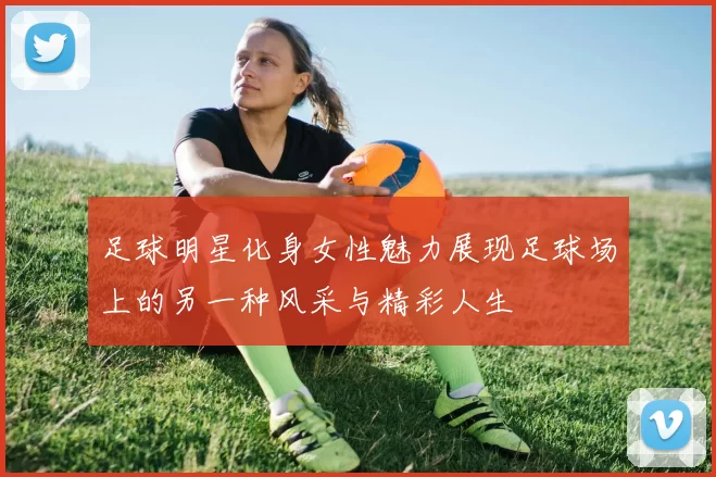 足球明星化身女性魅力展现足球场上的另一种风采与精彩人生