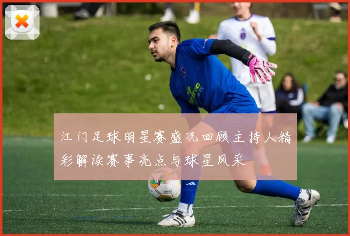 江门足球明星赛盛况回顾主持人精彩解读赛事亮点与球星风采