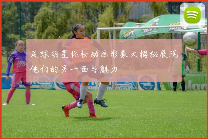 足球明星化妆动画形象大揭秘展现他们的另一面与魅力