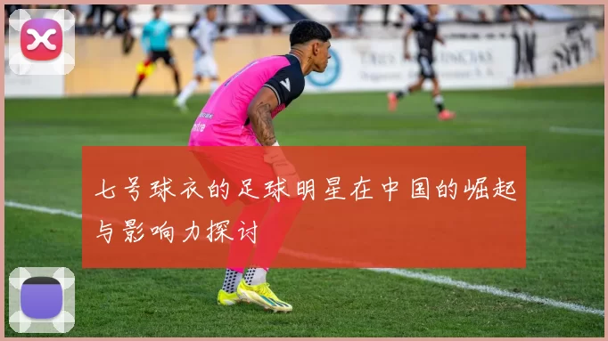 七号球衣的足球明星在中国的崛起与影响力探讨