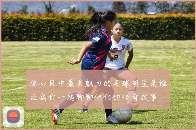 你心目中最具魅力的足球明星是谁让我们一起聊聊他们的传奇故事