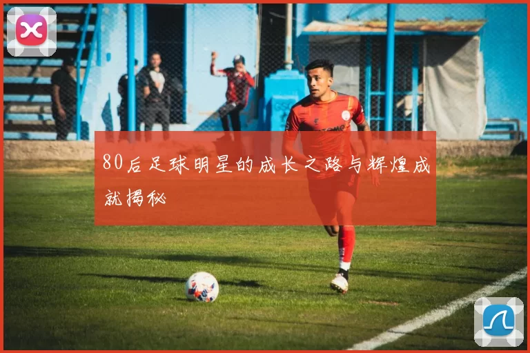 80后足球明星的成长之路与辉煌成就揭秘