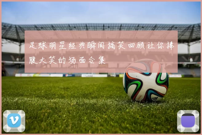 足球明星经典瞬间搞笑回顾让你捧腹大笑的场面合集