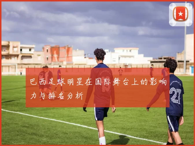 巴西足球明星在国际舞台上的影响力与排名分析