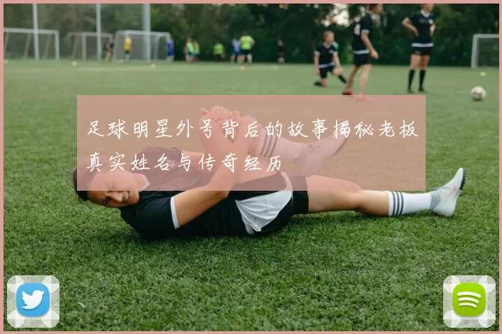 足球明星外号背后的故事揭秘老板真实姓名与传奇经历