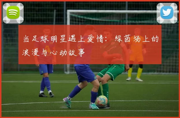 当足球明星遇上爱情：绿茵场上的浪漫与心动故事
