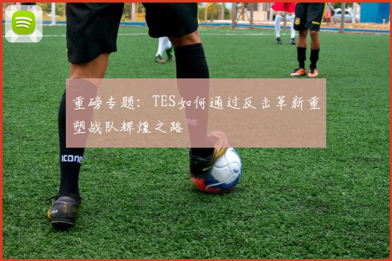 重磅专题：TES如何通过反击革新重塑战队辉煌之路