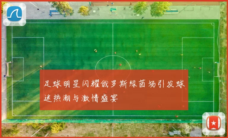足球明星闪耀俄罗斯绿茵场引发球迷热潮与激情盛宴