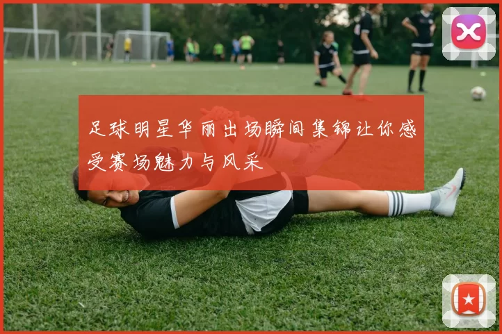 足球明星华丽出场瞬间集锦让你感受赛场魅力与风采