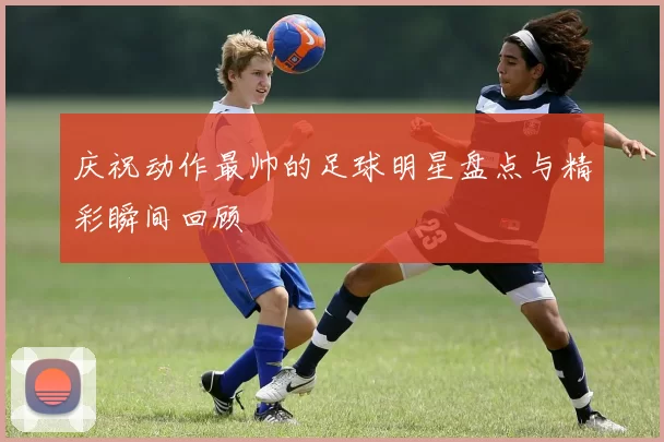 庆祝动作最帅的足球明星盘点与精彩瞬间回顾