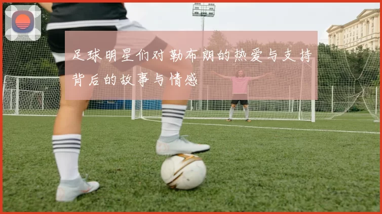 足球明星们对勒布朗的热爱与支持背后的故事与情感