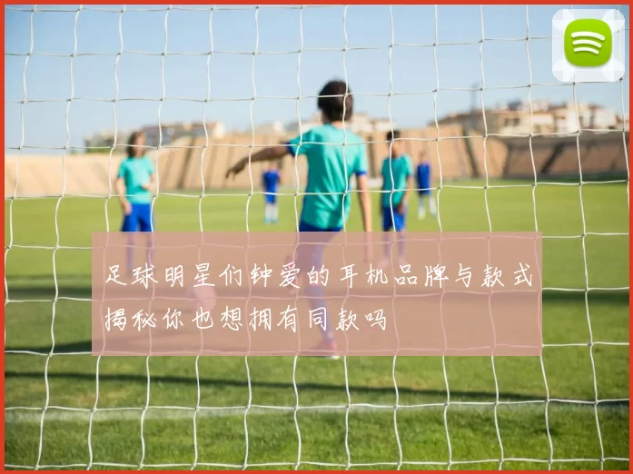 足球明星们钟爱的耳机品牌与款式揭秘你也想拥有同款吗