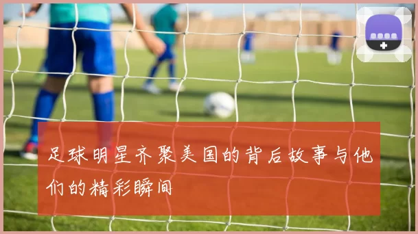 足球明星齐聚美国的背后故事与他们的精彩瞬间