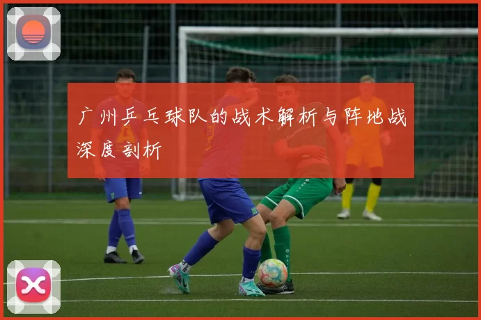 广州乒乓球队的战术解析与阵地战深度剖析
