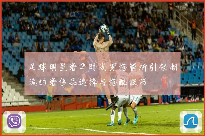 足球明星奢华时尚穿搭解析引领潮流的奢侈品选择与搭配技巧