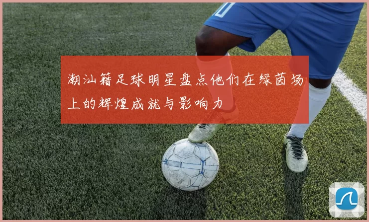 潮汕籍足球明星盘点他们在绿茵场上的辉煌成就与影响力