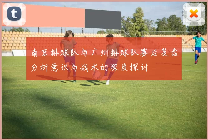 南京排球队与广州排球队赛后复盘分析意识与战术的深度探讨