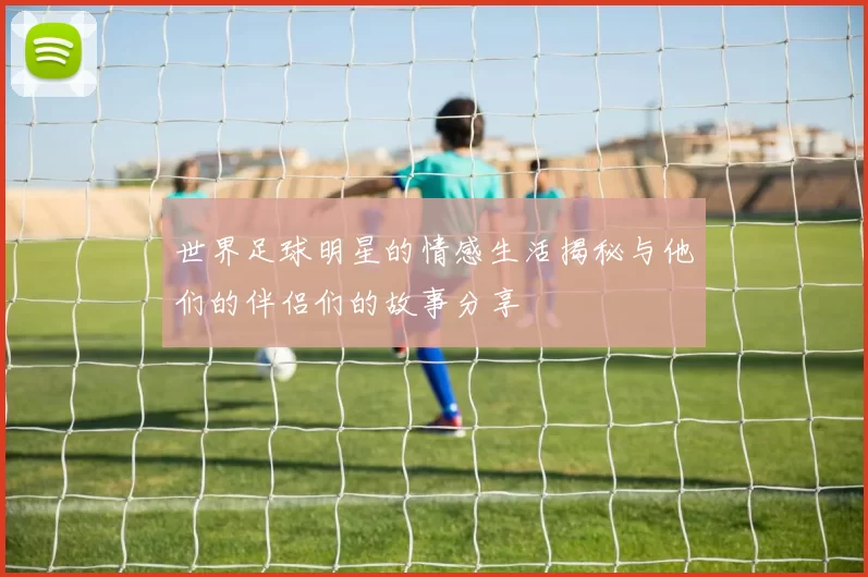 世界足球明星的情感生活揭秘与他们的伴侣们的故事分享