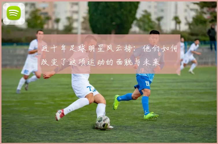 近十年足球明星风云榜：他们如何改变了这项运动的面貌与未来