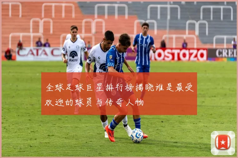 全球足球巨星排行榜揭晓谁是最受欢迎的球员与传奇人物
