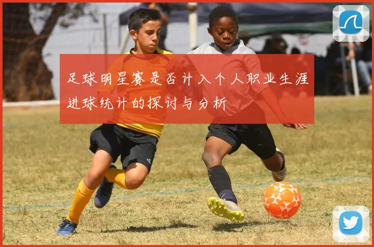 足球明星赛是否计入个人职业生涯进球统计的探讨与分析