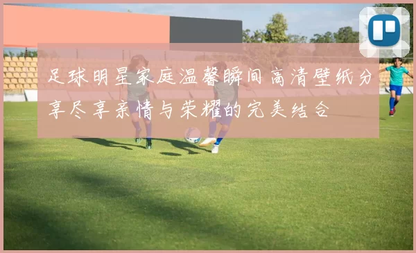 足球明星家庭温馨瞬间高清壁纸分享尽享亲情与荣耀的完美结合