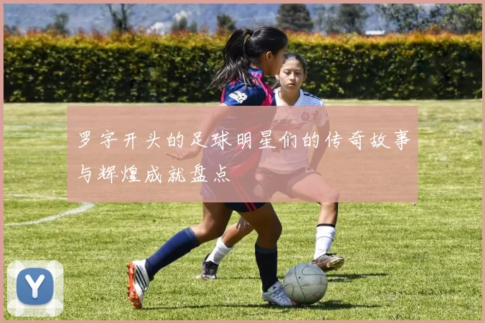 罗字开头的足球明星们的传奇故事与辉煌成就盘点