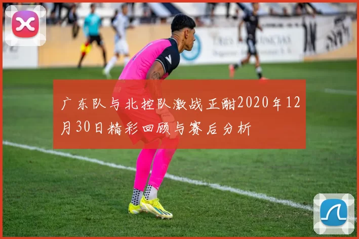 广东队与北控队激战正酣2020年12月30日精彩回顾与赛后分析