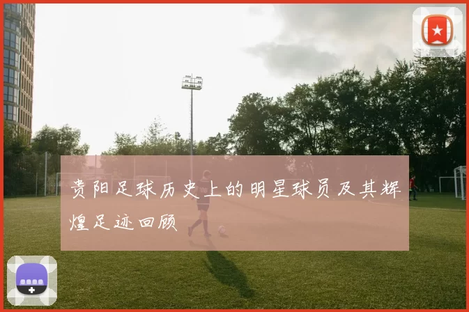 贵阳足球历史上的明星球员及其辉煌足迹回顾