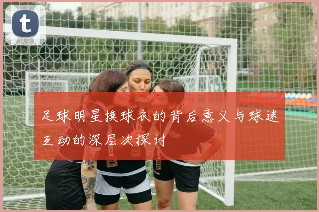 足球明星换球衣的背后意义与球迷互动的深层次探讨