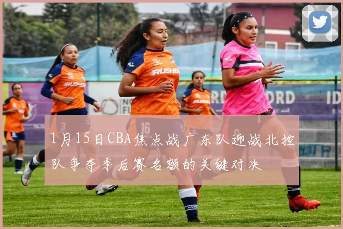 1月15日CBA焦点战广东队迎战北控队争夺季后赛名额的关键对决