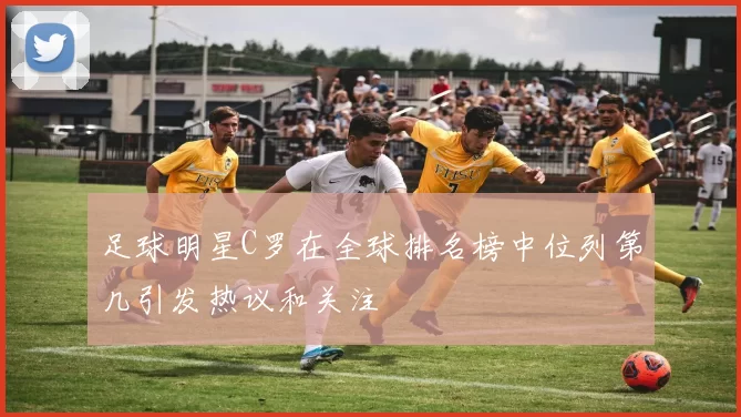 足球明星C罗在全球排名榜中位列第几引发热议和关注